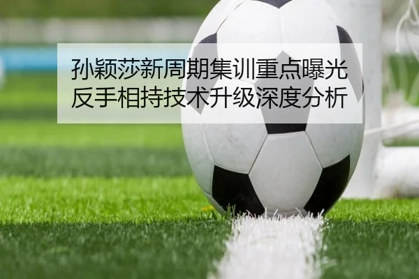 孙颖莎新周期集训重点曝光 反手相持技术升级深度分析